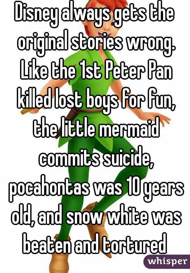 Disney always gets the original stories wrong. Like the 1st Peter Pan killed lost boys for fun, the little mermaid commits suicide, pocahontas was 10 years old, and snow white was beaten and tortured 