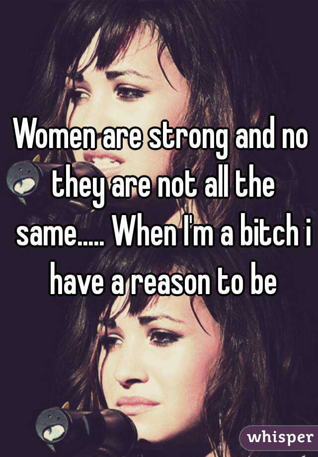 Women are strong and no they are not all the same..... When I'm a bitch i have a reason to be