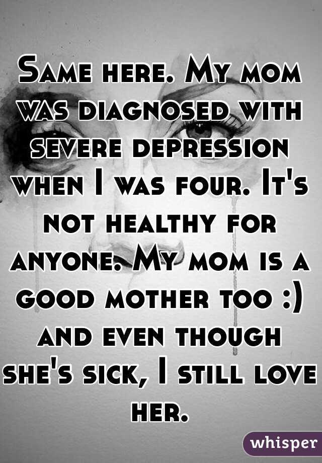 Same here. My mom was diagnosed with severe depression when I was four. It's not healthy for anyone. My mom is a good mother too :) and even though she's sick, I still love her.