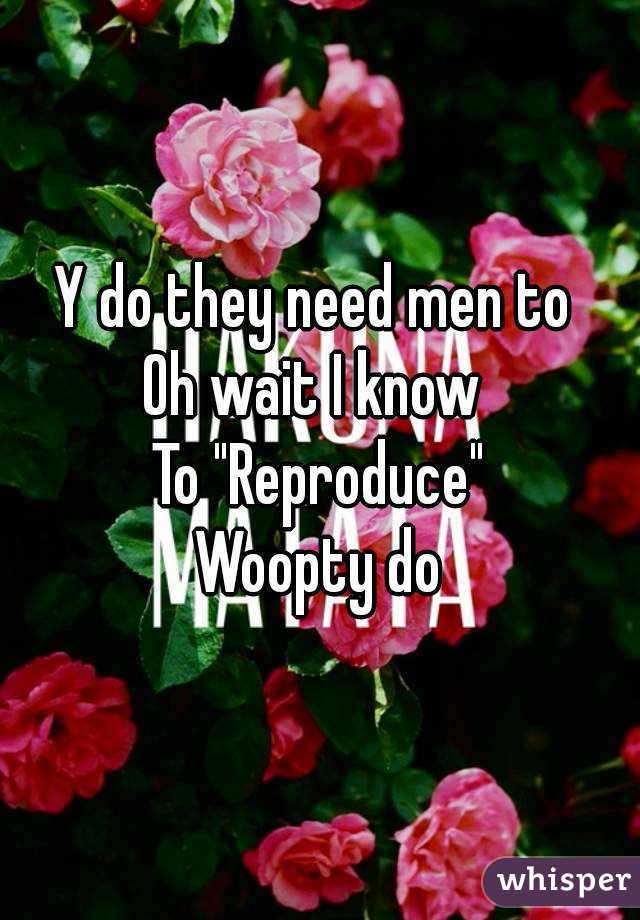 Y do they need men to 
Oh wait I know 
To "Reproduce"
Woopty do