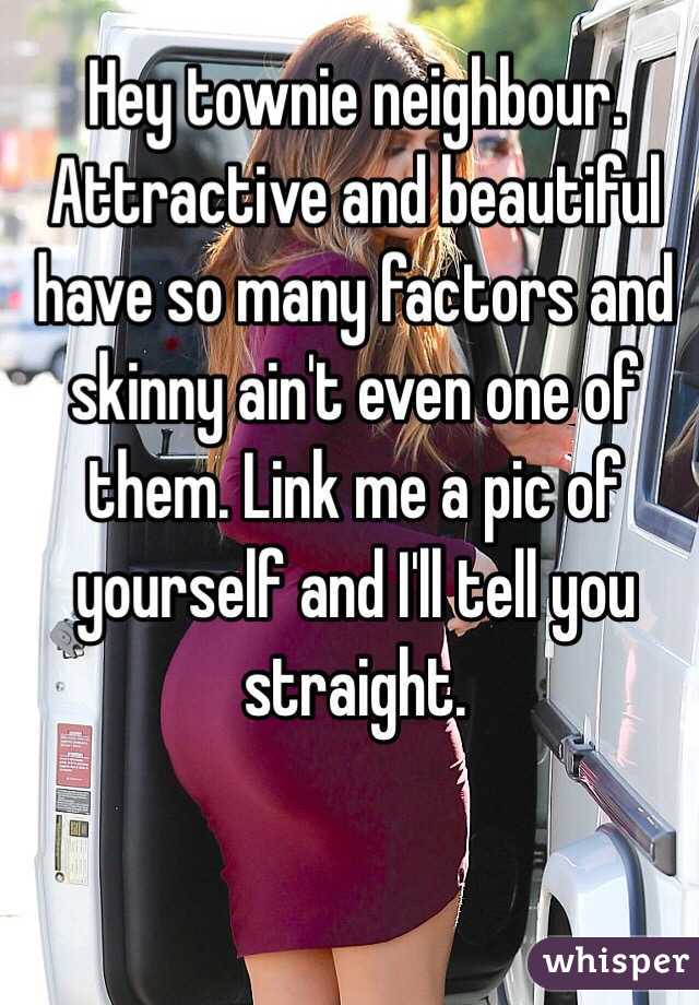 Hey townie neighbour. Attractive and beautiful have so many factors and skinny ain't even one of them. Link me a pic of yourself and I'll tell you straight.
