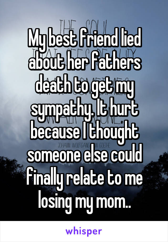 My best friend lied about her fathers death to get my sympathy. It hurt because I thought someone else could finally relate to me losing my mom..