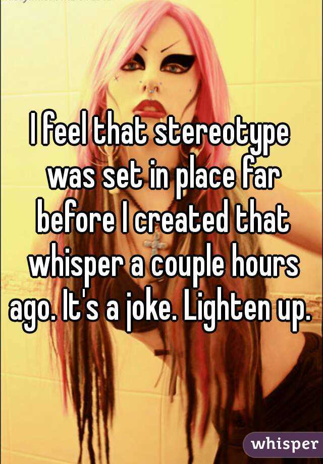 I feel that stereotype was set in place far before I created that whisper a couple hours ago. It's a joke. Lighten up. 