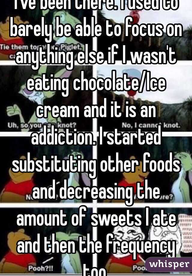 I've been there. I used to barely be able to focus on anything else if I wasn't eating chocolate/Ice cream and it is an addiction. I started substituting other foods and decreasing the amount of sweets I ate and then the frequency too. 