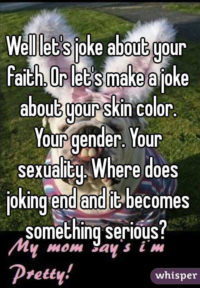 Well let's joke about your faith. Or let's make a joke about your skin color. Your gender. Your sexuality. Where does joking end and it becomes something serious? 