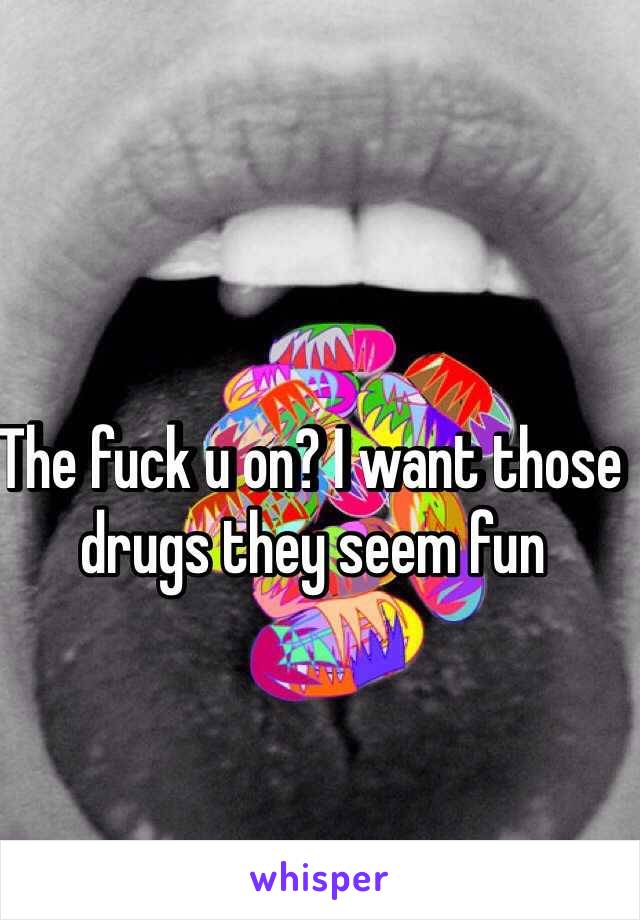 The fuck u on? I want those drugs they seem fun 