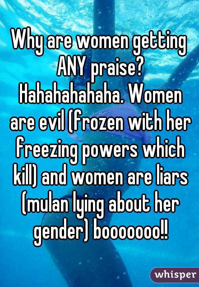 Why are women getting ANY praise? Hahahahahaha. Women are evil (frozen with her freezing powers which kill) and women are liars (mulan lying about her gender) booooooo!!