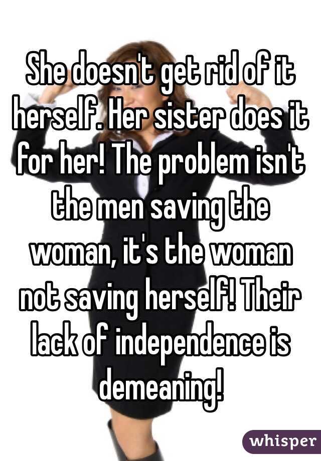 She doesn't get rid of it herself. Her sister does it for her! The problem isn't the men saving the woman, it's the woman not saving herself! Their lack of independence is demeaning!