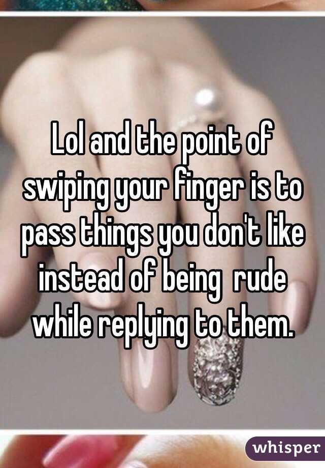 Lol and the point of swiping your finger is to pass things you don't like instead of being  rude while replying to them.
