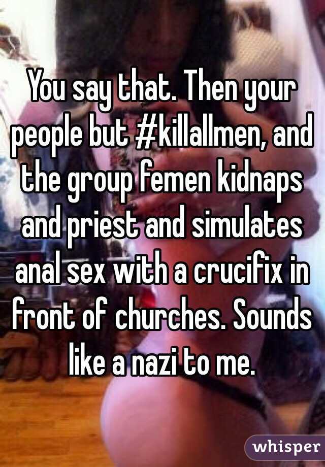 You say that. Then your people but #killallmen, and the group femen kidnaps and priest and simulates anal sex with a crucifix in front of churches. Sounds like a nazi to me. 