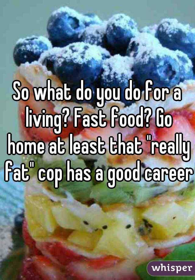 So what do you do for a living? Fast food? Go home at least that "really fat" cop has a good career