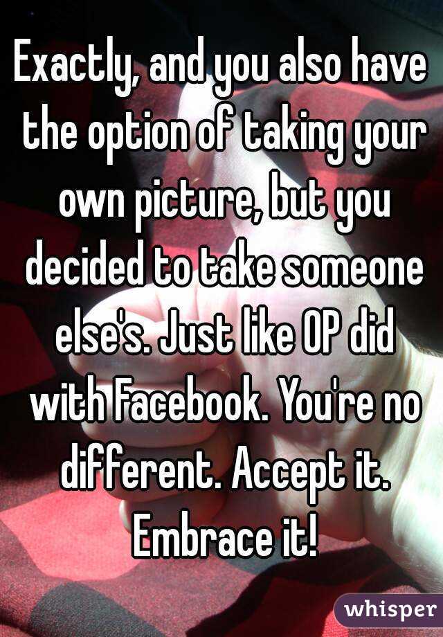 Exactly, and you also have the option of taking your own picture, but you decided to take someone else's. Just like OP did with Facebook. You're no different. Accept it. Embrace it!