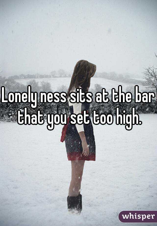Lonely ness sits at the bar that you set too high.