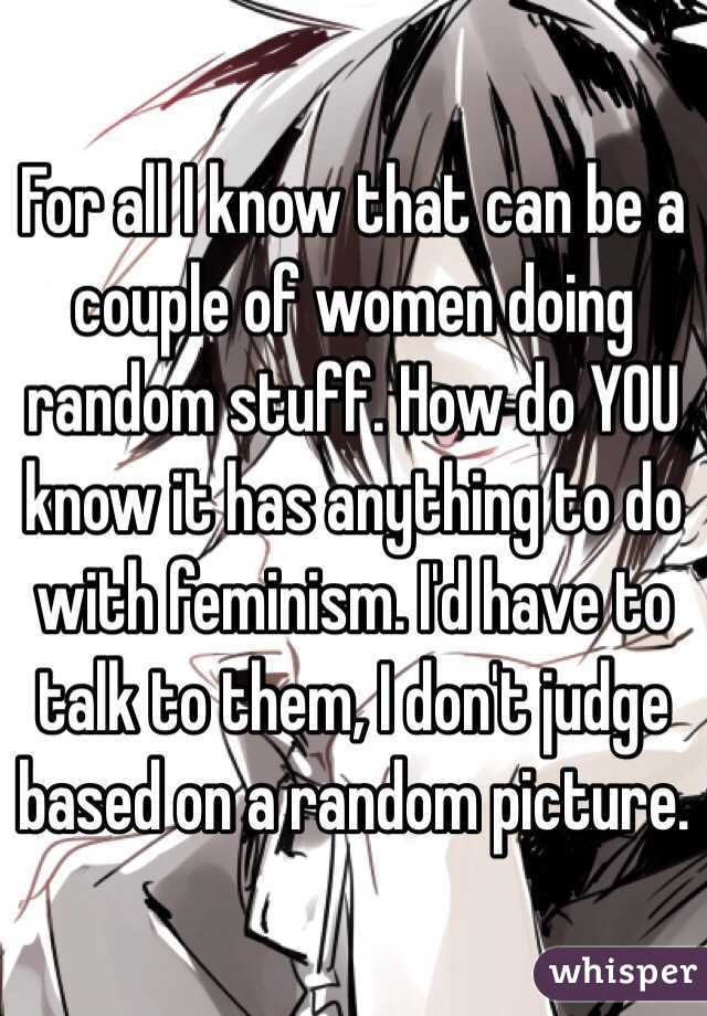 For all I know that can be a couple of women doing random stuff. How do YOU know it has anything to do with feminism. I'd have to talk to them, I don't judge based on a random picture.