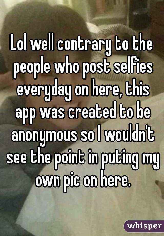 Lol well contrary to the people who post selfies everyday on here, this app was created to be anonymous so I wouldn't see the point in puting my own pic on here.