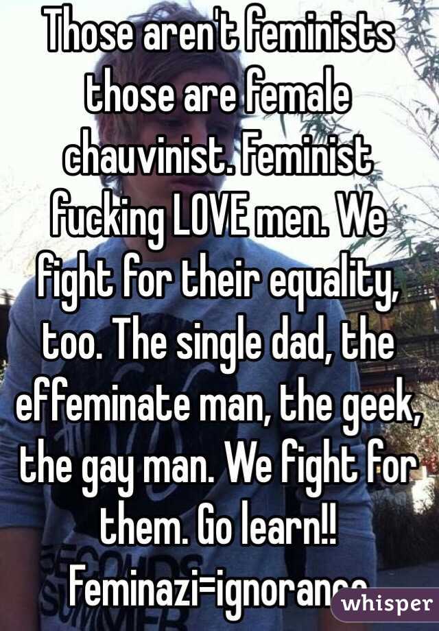 Those aren't feminists those are female chauvinist. Feminist fucking LOVE men. We fight for their equality, too. The single dad, the effeminate man, the geek, the gay man. We fight for them. Go learn!! Feminazi=ignorance