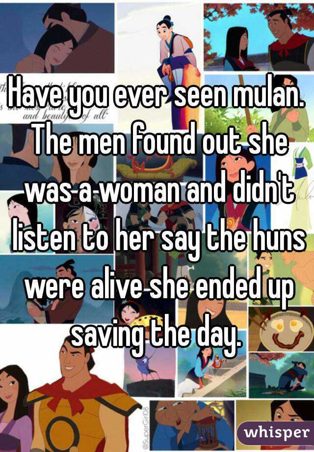 Have you ever seen mulan. The men found out she was a woman and didn't listen to her say the huns were alive she ended up saving the day. 