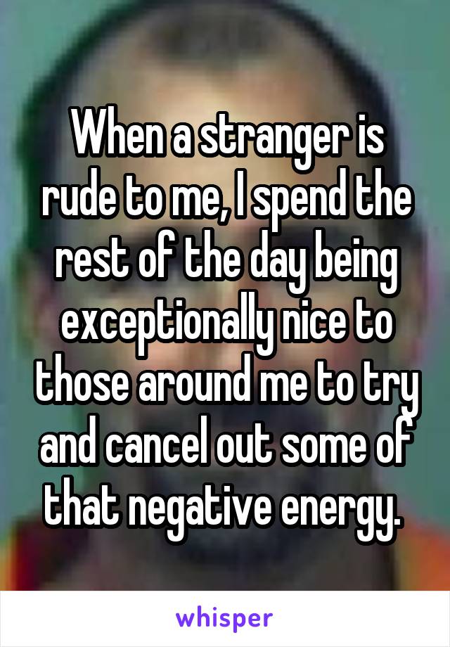 When a stranger is rude to me, I spend the rest of the day being exceptionally nice to those around me to try and cancel out some of that negative energy. 