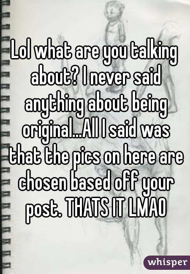 Lol what are you talking about? I never said anything about being original...All I said was that the pics on here are chosen based off your post. THATS IT LMAO