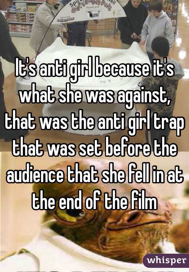 It's anti girl because it's what she was against, that was the anti girl trap that was set before the audience that she fell in at the end of the film