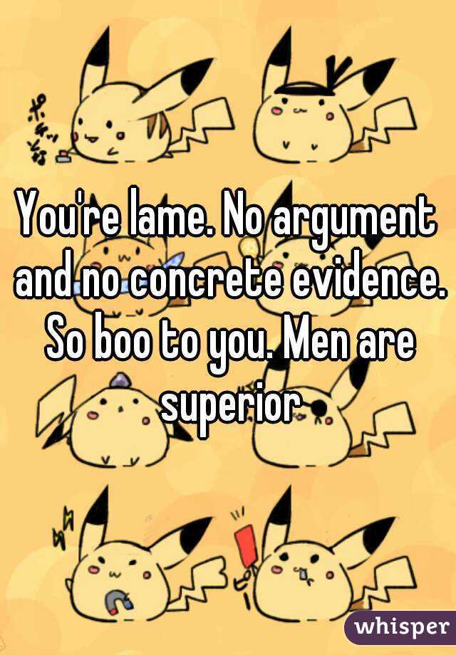 You're lame. No argument and no concrete evidence. So boo to you. Men are superior