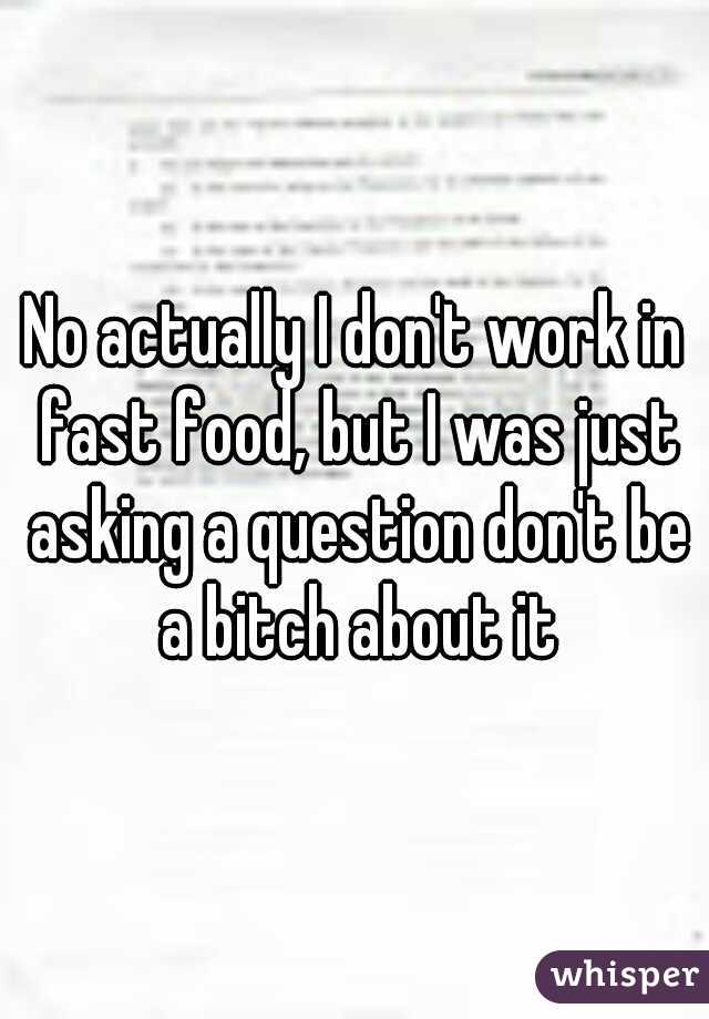 No actually I don't work in fast food, but I was just asking a question don't be a bitch about it