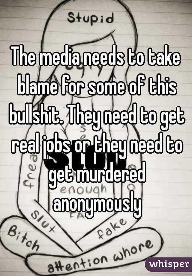 The media needs to take blame for some of this bullshit. They need to get real jobs or they need to get murdered anonymously