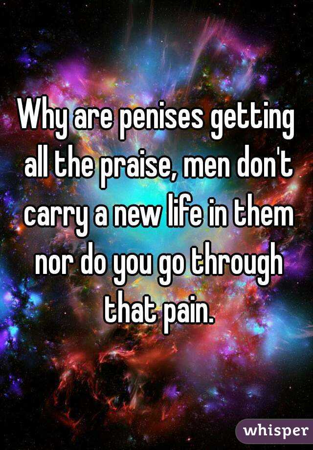 Why are penises getting all the praise, men don't carry a new life in them nor do you go through that pain.