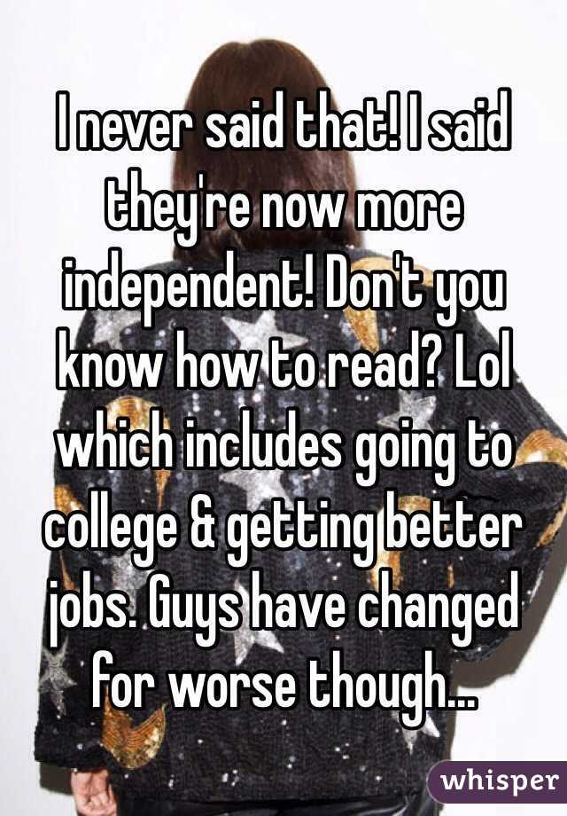 I never said that! I said they're now more independent! Don't you know how to read? Lol which includes going to college & getting better jobs. Guys have changed for worse though...