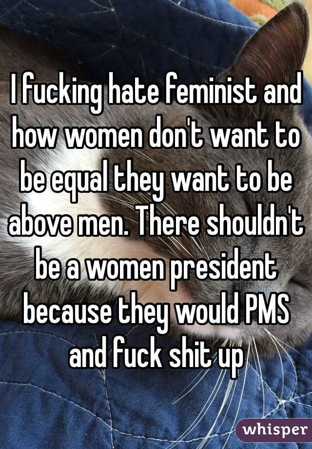 I fucking hate feminist and how women don't want to be equal they want to be above men. There shouldn't be a women president because they would PMS and fuck shit up