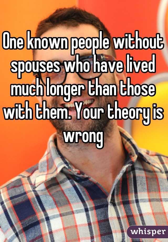 One known people without spouses who have lived much longer than those with them. Your theory is wrong