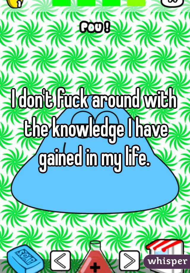 I don't fuck around with the knowledge I have gained in my life. 