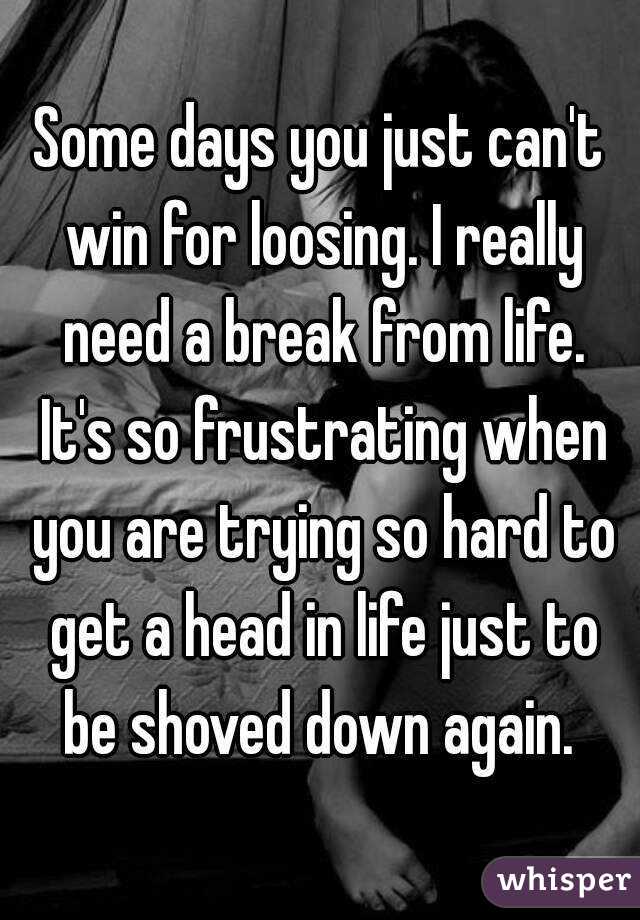 Some days you just can't win for loosing. I really need a break from life. It's so frustrating when you are trying so hard to get a head in life just to be shoved down again. 