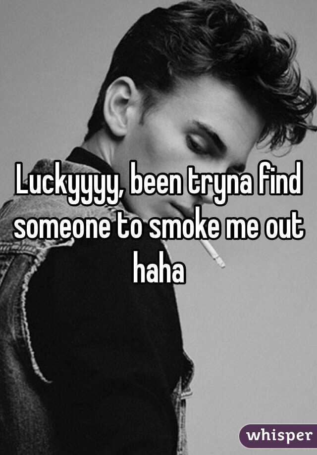 Luckyyyy, been tryna find someone to smoke me out haha