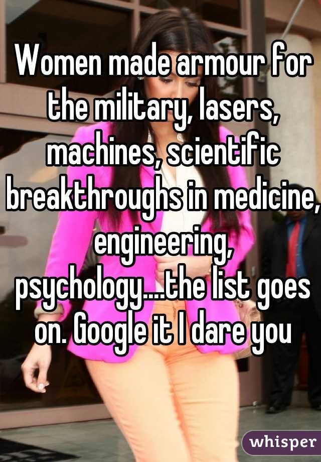 Women made armour for the military, lasers, machines, scientific breakthroughs in medicine, engineering, psychology....the list goes on. Google it I dare you