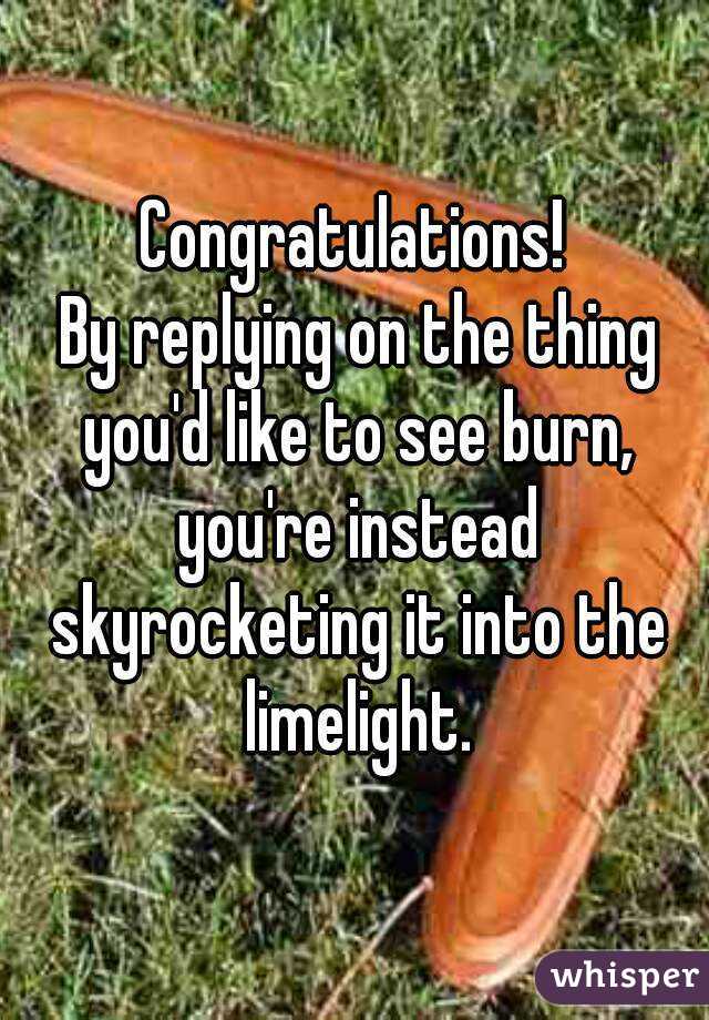 Congratulations!
 By replying on the thing you'd like to see burn, you're instead skyrocketing it into the limelight.