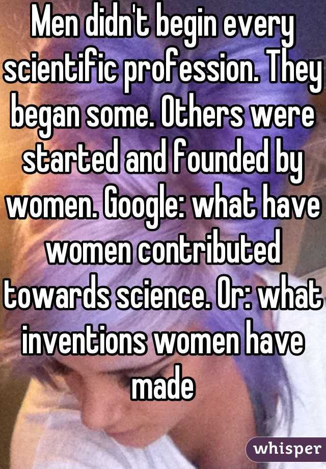 Men didn't begin every scientific profession. They began some. Others were started and founded by women. Google: what have women contributed towards science. Or: what inventions women have made