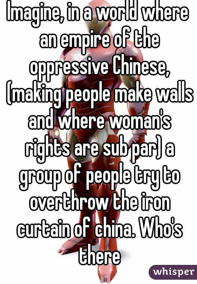 Imagine, in a world where an empire of the oppressive Chinese, (making people make walls and where woman's rights are sub par) a group of people try to overthrow the iron curtain of china. Who's there