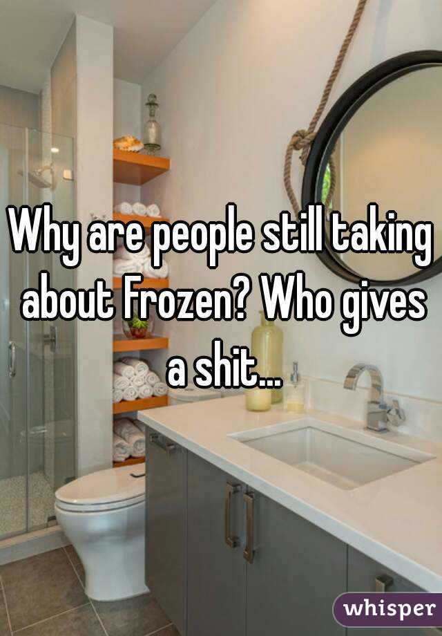 Why are people still taking about Frozen? Who gives a shit...