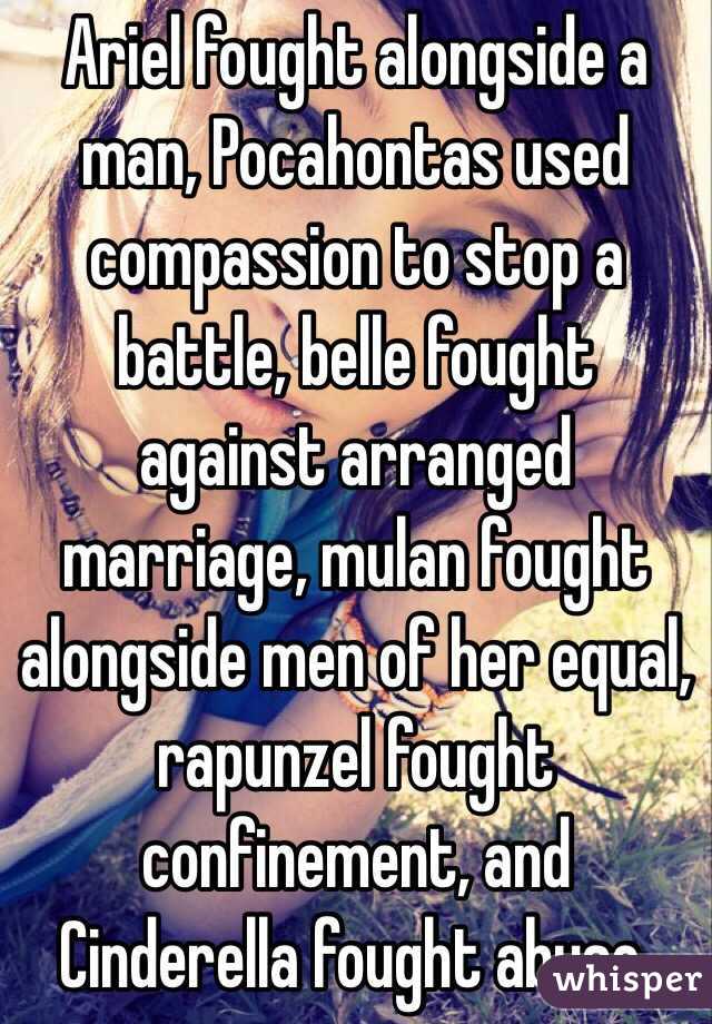 Ariel fought alongside a man, Pocahontas used compassion to stop a battle, belle fought against arranged marriage, mulan fought alongside men of her equal, rapunzel fought confinement, and Cinderella fought abuse. 