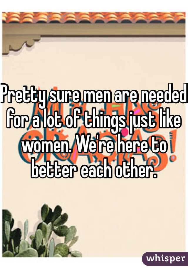 Pretty sure men are needed for a lot of things just like women. We're here to better each other.
