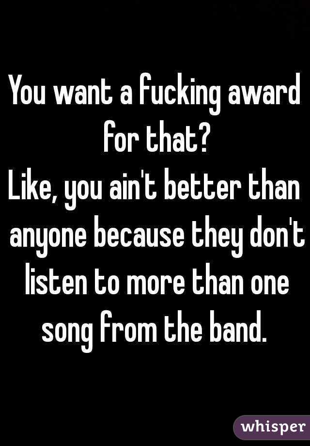 You want a fucking award for that?
Like, you ain't better than anyone because they don't listen to more than one song from the band. 