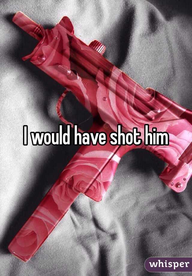 I would have shot him