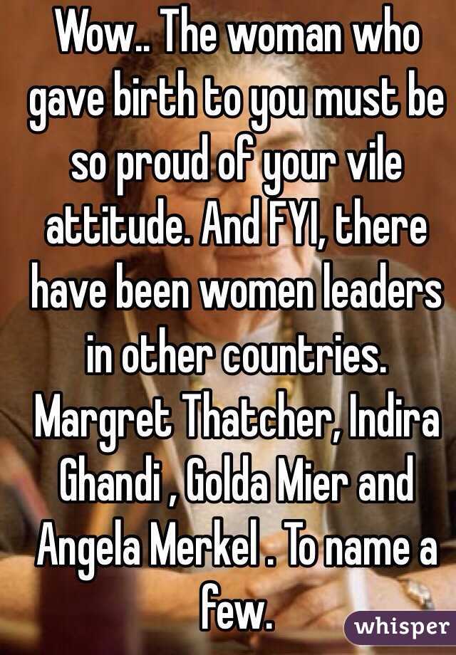 Wow.. The woman who gave birth to you must be so proud of your vile attitude. And FYI, there have been women leaders in other countries. Margret Thatcher, Indira Ghandi , Golda Mier and Angela Merkel . To name a few. 