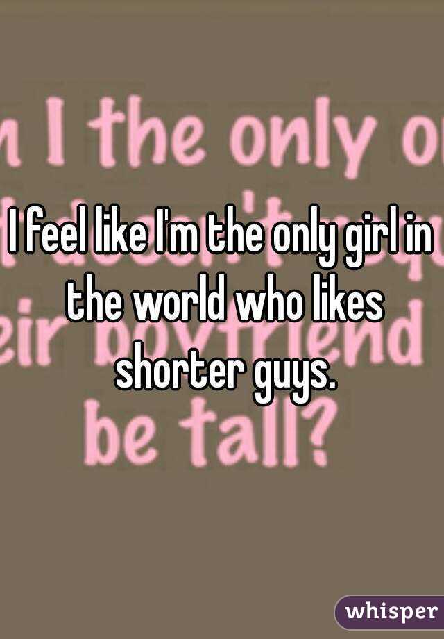I feel like I'm the only girl in the world who likes shorter guys.