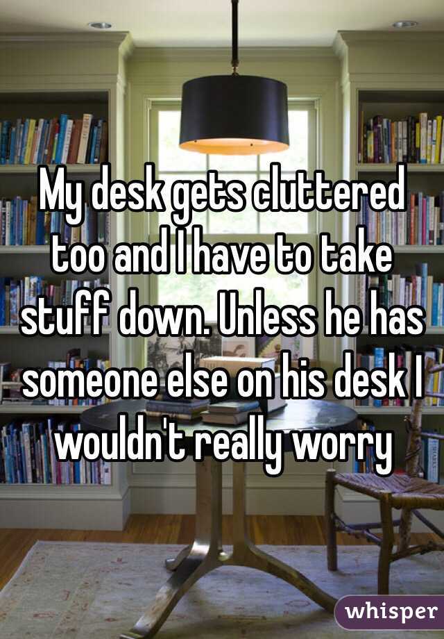 My desk gets cluttered too and I have to take stuff down. Unless he has someone else on his desk I wouldn't really worry