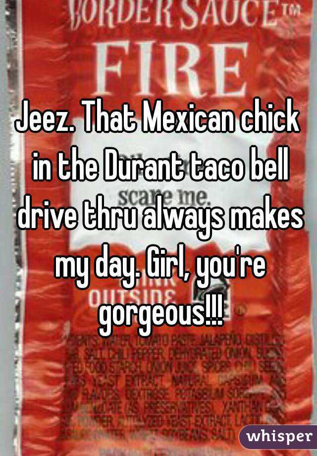 Jeez. That Mexican chick in the Durant taco bell drive thru always makes my day. Girl, you're gorgeous!!!