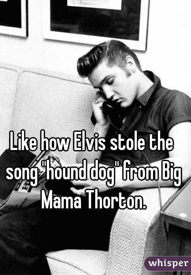 Like how Elvis stole the song "hound dog" from Big Mama Thorton.