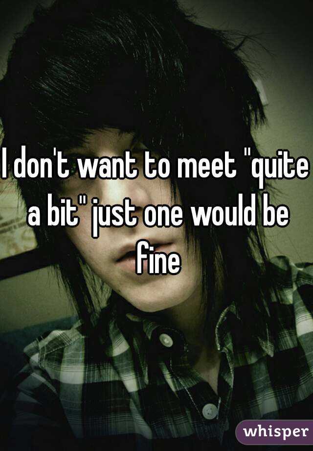 I don't want to meet "quite a bit" just one would be fine