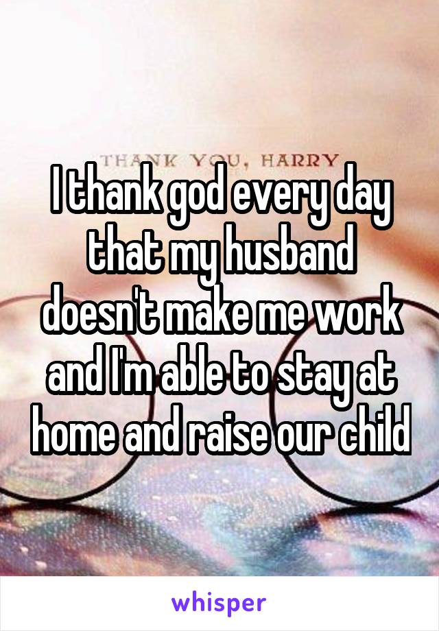 I thank god every day that my husband doesn't make me work and I'm able to stay at home and raise our child